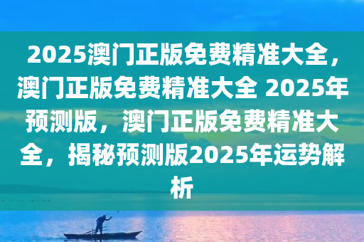 2025澳门正版免费精准大全，澳门正版免费精准大全 2025年预测版，澳门正版免费精准大全，揭秘预测版2025年运势解析