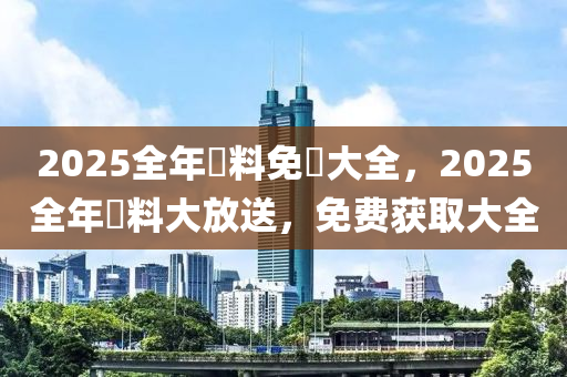 2025全年資料免費大全，2025全年資料大放送，免费获取大全