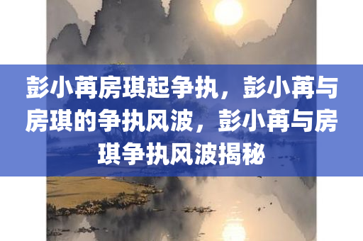 彭小苒房琪起争执，彭小苒与房琪的争执风波，彭小苒与房琪争执风波揭秘