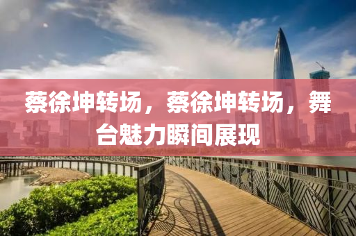 蔡徐坤转场，蔡徐坤转场，舞台魅力瞬间展现