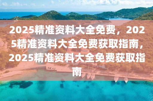 2025精准资料大全免费，2025精准资料大全免费获取指南，2025精准资料大全免费获取指南