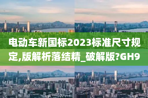 电动车新国标2023标准尺寸规定,版解析落结精_破解版?GH9