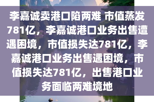 李嘉诚卖港口陷两难 市值蒸发781亿，李嘉诚港口业务出售遭遇困境，市值损失达781亿，李嘉诚港口业务出售遇困境，市值损失达781亿，出售港口业务面临两难境地
