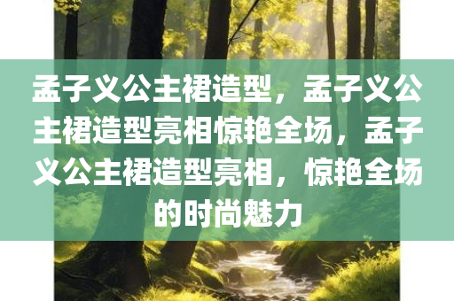 孟子义公主裙造型，孟子义公主裙造型亮相惊艳全场，孟子义公主裙造型亮相，惊艳全场的时尚魅力