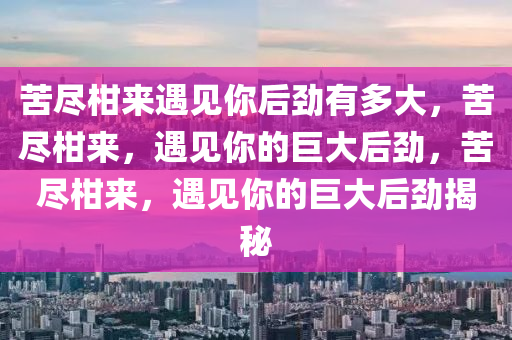 苦尽柑来遇见你后劲有多大，苦尽柑来，遇见你的巨大后劲，苦尽柑来，遇见你的巨大后劲揭秘