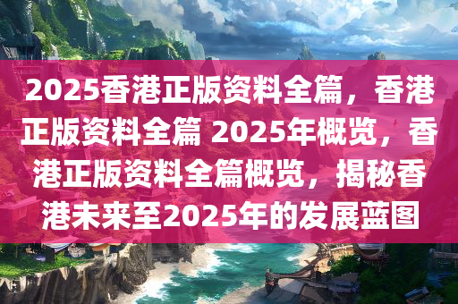 2025香港正版资料全篇，香港正版资料全篇 2025年概览，香港正版资料全篇概览，揭秘香港未来至2025年的发展蓝图