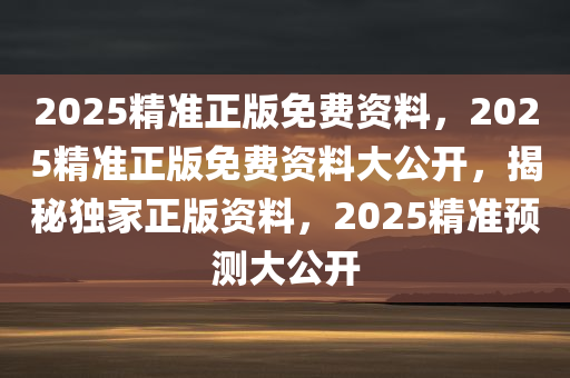 2025精准正版免费资料，2025精准正版免费资料大公开，揭秘独家正版资料，2025精准预测大公开
