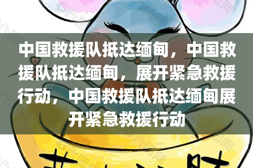 中国救援队抵达缅甸，中国救援队抵达缅甸，展开紧急救援行动，中国救援队抵达缅甸展开紧急救援行动