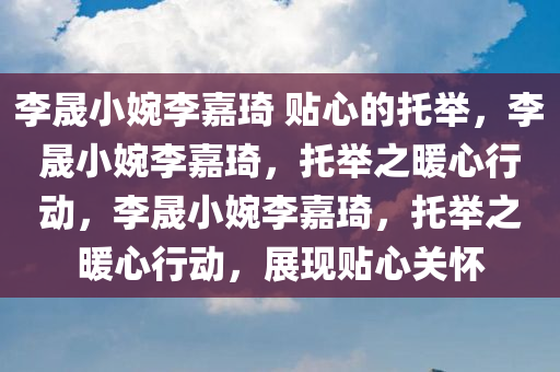 李晟小婉李嘉琦 贴心的托举，李晟小婉李嘉琦，托举之暖心行动，李晟小婉李嘉琦，托举之暖心行动，展现贴心关怀