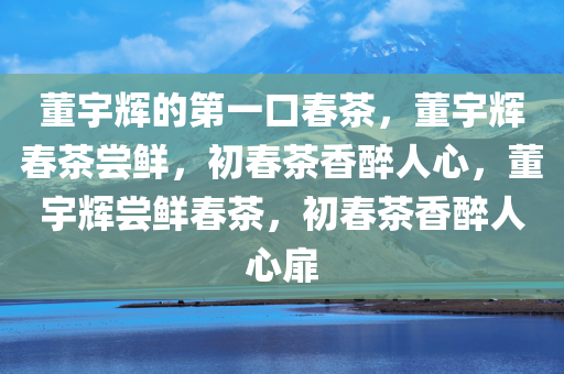 董宇辉的第一口春茶，董宇辉春茶尝鲜，初春茶香醉人心，董宇辉尝鲜春茶，初春茶香醉人心扉
