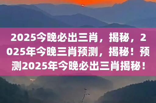 2025今晚必出三肖，揭秘，2025年今晚三肖预测，揭秘！预测2025年今晚必出三肖揭秘！