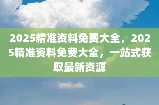 2025精准资料免费大全，2025精准资料免费大全，一站式获取最新资源