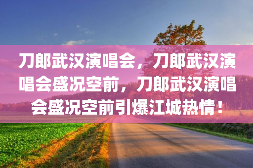 刀郎武汉演唱会，刀郎武汉演唱会盛况空前，刀郎武汉演唱会盛况空前引爆江城热情！