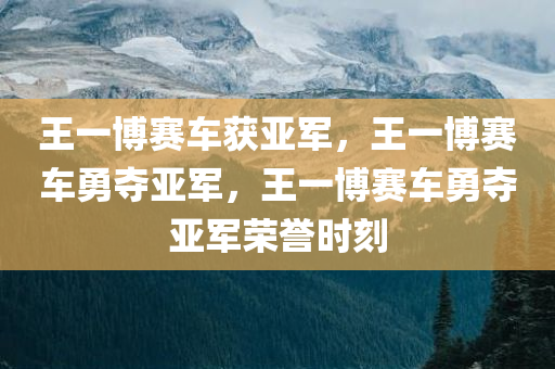 王一博赛车获亚军，王一博赛车勇夺亚军，王一博赛车勇夺亚军荣誉时刻