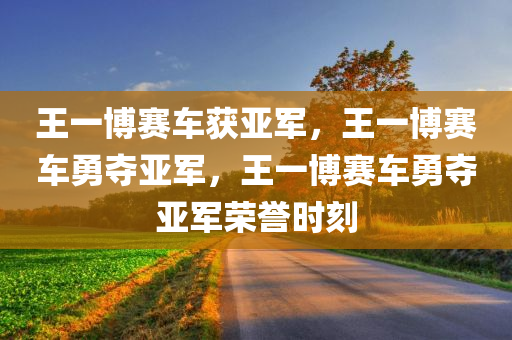王一博赛车获亚军，王一博赛车勇夺亚军，王一博赛车勇夺亚军荣誉时刻