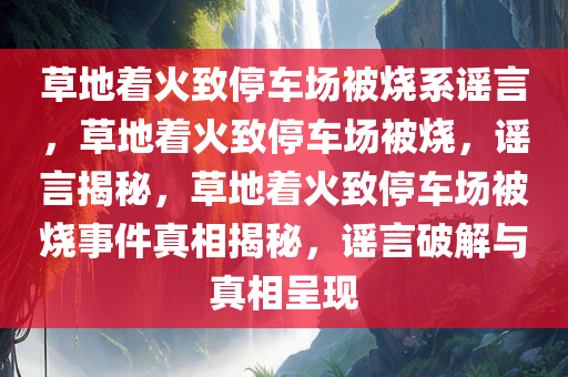 草地着火致停车场被烧系谣言，草地着火致停车场被烧，谣言揭秘，草地着火致停车场被烧事件真相揭秘，谣言破解与真相呈现