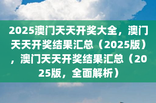 2025澳门天天开奖大全，澳门天天开奖结果汇总（2025版），澳门天天开奖结果汇总（2025版，全面解析）