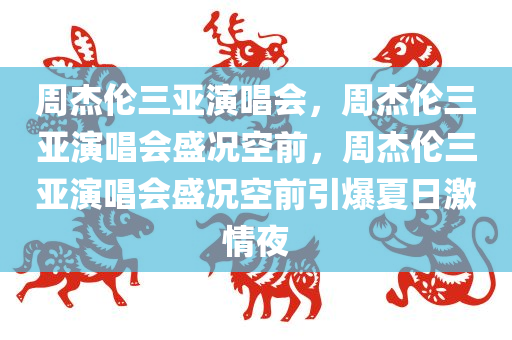 周杰伦三亚演唱会，周杰伦三亚演唱会盛况空前，周杰伦三亚演唱会盛况空前引爆夏日激情夜