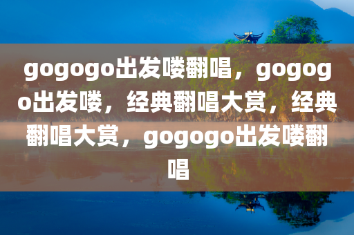gogogo出发喽翻唱，gogogo出发喽，经典翻唱大赏，经典翻唱大赏，gogogo出发喽翻唱