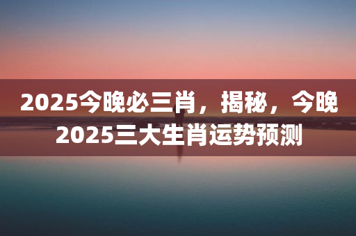 2025今晚必三肖，揭秘，今晚2025三大生肖运势预测