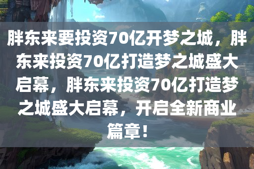 胖东来要投资70亿开梦之城，胖东来投资70亿打造梦之城盛大启幕，胖东来投资70亿打造梦之城盛大启幕，开启全新商业篇章！