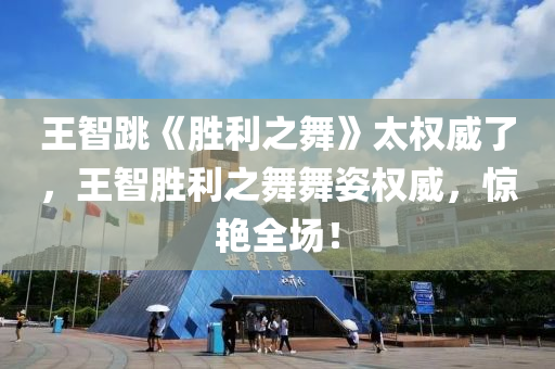 王智跳《胜利之舞》太权威了，王智胜利之舞舞姿权威，惊艳全场！，王智胜利之舞舞姿惊艳全场，权威展现独特魅力！