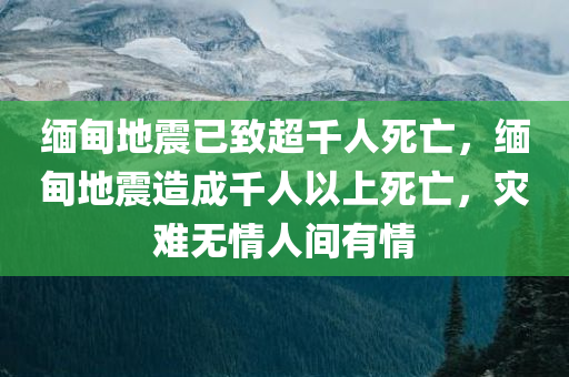 缅甸地震已致超千人死亡，缅甸地震造成千人以上死亡，灾难无情人间有情，缅甸地震造成千人以上死亡，灾难无情人间有情支援行动启动
