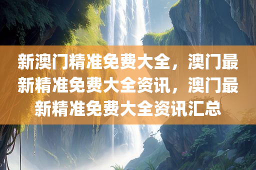 新澳门精准免费大全，澳门最新精准免费大全资讯，澳门最新精准免费大全资讯汇总