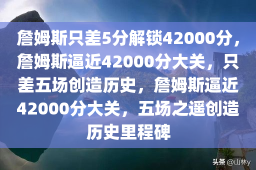 詹姆斯只差5分解锁42000分，詹姆斯逼近42000分大关，只差五场创造历史，詹姆斯逼近42000分大关，五场之遥创造历史里程碑