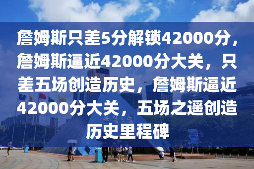 詹姆斯只差5分解锁42000分，詹姆斯逼近42000分大关，只差五场创造历史，詹姆斯逼近42000分大关，五场之遥创造历史里程碑