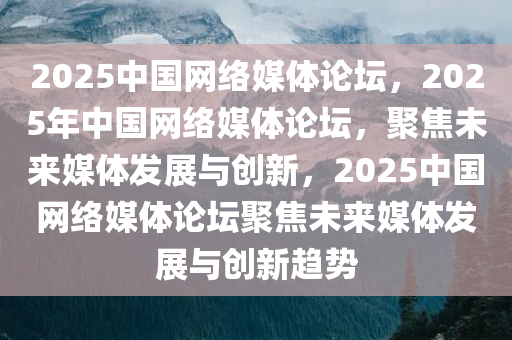 2025中国网络媒体论坛，2025年中国网络媒体论坛，聚焦未来媒体发展与创新，2025中国网络媒体论坛聚焦未来媒体发展与创新趋势