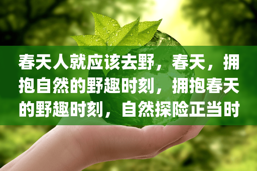 春天人就应该去野，春天，拥抱自然的野趣时刻，拥抱春天的野趣时刻，自然探险正当时