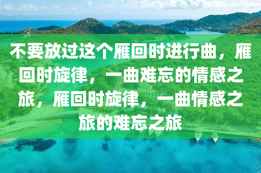 不要放过这个雁回时进行曲，雁回时旋律，一曲难忘的情感之旅，雁回时旋律，一曲情感之旅的难忘之旅