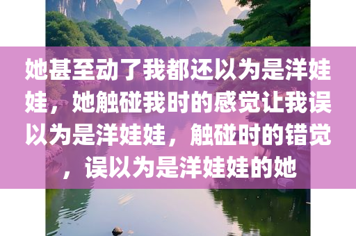 她甚至动了我都还以为是洋娃娃，她触碰我时的感觉让我误以为是洋娃娃，触碰时的错觉，误以为是洋娃娃的她