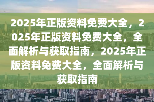 2025年正版资料免费大全，2025年正版资料免费大全，全面解析与获取指南，2025年正版资料免费大全，全面解析与获取指南