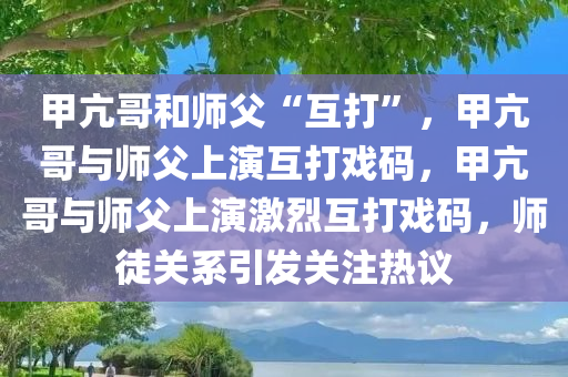 甲亢哥和师父“互打”，甲亢哥与师父上演互打戏码，甲亢哥与师父上演激烈互打戏码，师徒关系引发关注热议