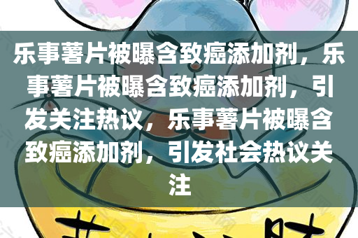 乐事薯片被曝含致癌添加剂，乐事薯片被曝含致癌添加剂，引发关注热议，乐事薯片被曝含致癌添加剂，引发社会热议关注