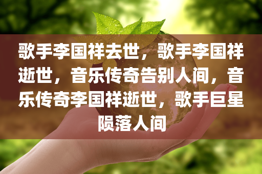 歌手李国祥去世，歌手李国祥逝世，音乐传奇告别人间，音乐传奇李国祥逝世，歌手巨星陨落人间