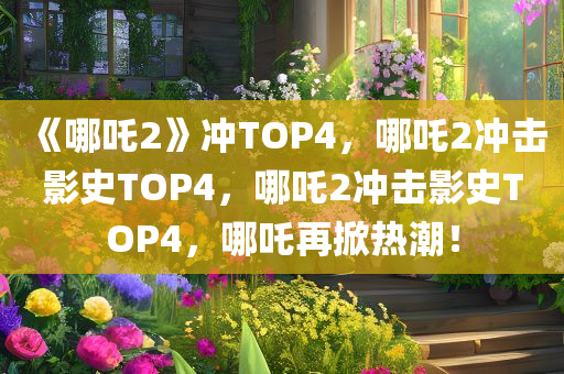 《哪吒2》冲TOP4，哪吒2冲击影史TOP4，哪吒2冲击影史TOP4，哪吒再掀热潮！