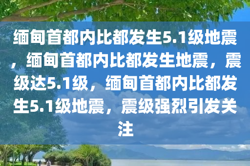 缅甸首都内比都发生5.1级地震，缅甸首都内比都发生地震，震级达5.1级，缅甸首都内比都发生5.1级地震，震级强烈引发关注