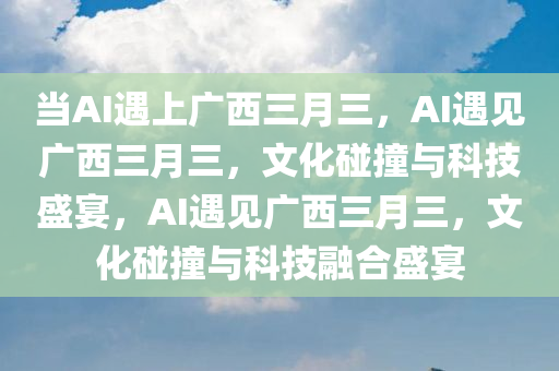 当AI遇上广西三月三，AI遇见广西三月三，文化碰撞与科技盛宴，AI遇见广西三月三，文化碰撞与科技融合盛宴