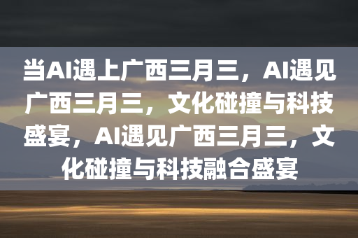 当AI遇上广西三月三，AI遇见广西三月三，文化碰撞与科技盛宴，AI遇见广西三月三，文化碰撞与科技融合盛宴