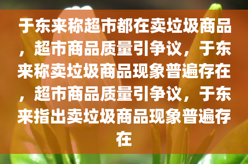 于东来称超市都在卖垃圾商品，超市商品质量引争议，于东来称卖垃圾商品现象普遍存在，超市商品质量引争议，于东来指出卖垃圾商品现象普遍存在