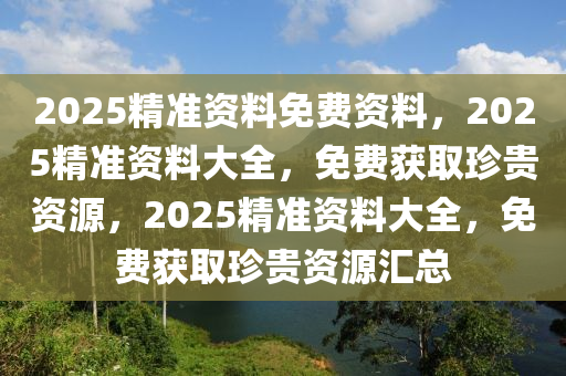 2025精准资料免费资料，2025精准资料大全，免费获取珍贵资源，2025精准资料大全，免费获取珍贵资源汇总