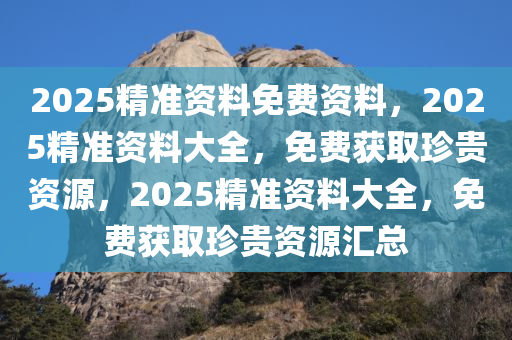2025精准资料免费资料，2025精准资料大全，免费获取珍贵资源，2025精准资料大全，免费获取珍贵资源汇总