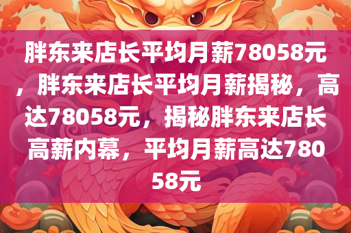 胖东来店长平均月薪78058元，胖东来店长平均月薪揭秘，高达78058元，揭秘胖东来店长高薪内幕，平均月薪高达78058元
