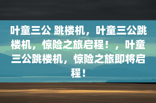 叶童三公 跳楼机，叶童三公跳楼机，惊险之旅启程！，叶童三公跳楼机，惊险之旅即将启程！