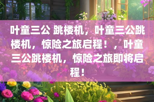 叶童三公 跳楼机，叶童三公跳楼机，惊险之旅启程！，叶童三公跳楼机，惊险之旅即将启程！