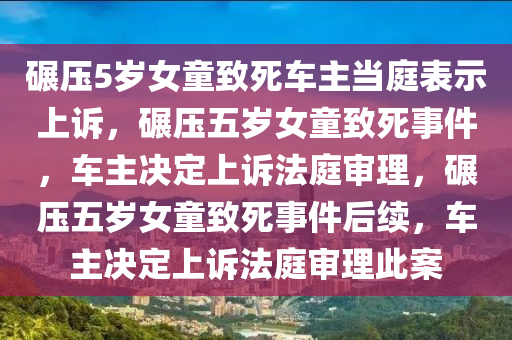 碾压5岁女童致死车主当庭表示上诉，碾压五岁女童致死事件，车主决定上诉法庭审理，碾压五岁女童致死事件后续，车主决定上诉法庭审理此案