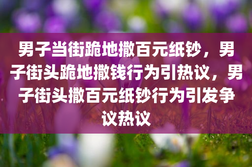 男子当街跪地撒百元纸钞，男子街头跪地撒钱行为引热议，男子街头撒百元纸钞行为引发争议热议